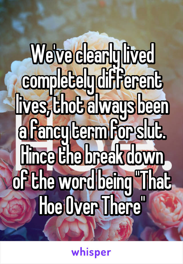 We've clearly lived completely different lives, thot always been a fancy term for slut. Hince the break down of the word being "That Hoe Over There"