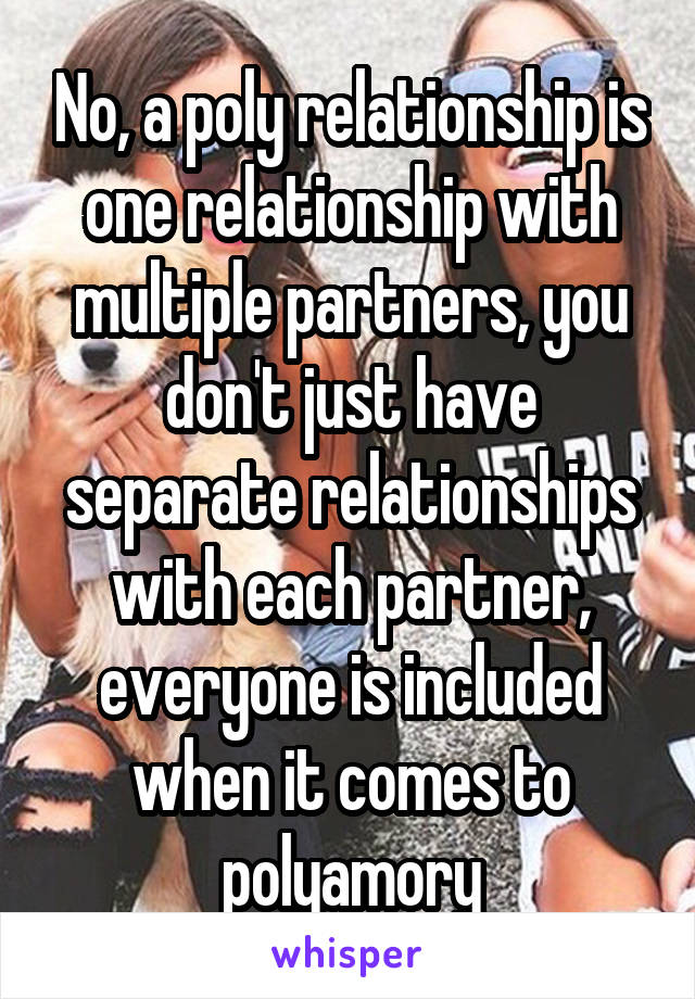 No, a poly relationship is one relationship with multiple partners, you don't just have separate relationships with each partner, everyone is included when it comes to polyamory