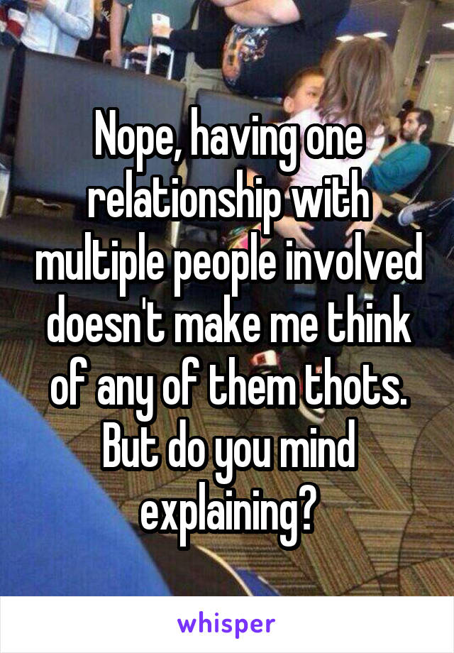 Nope, having one relationship with multiple people involved doesn't make me think of any of them thots. But do you mind explaining?