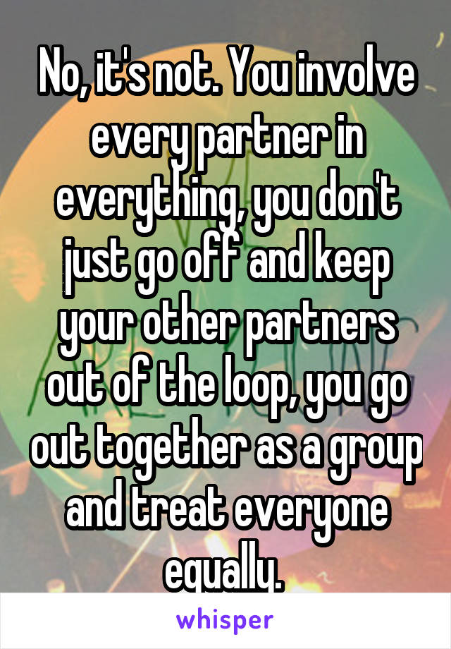 No, it's not. You involve every partner in everything, you don't just go off and keep your other partners out of the loop, you go out together as a group and treat everyone equally. 