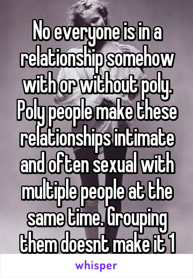 No everyone is in a relationship somehow with or without poly. Poly people make these relationships intimate and often sexual with multiple people at the same time. Grouping them doesnt make it 1