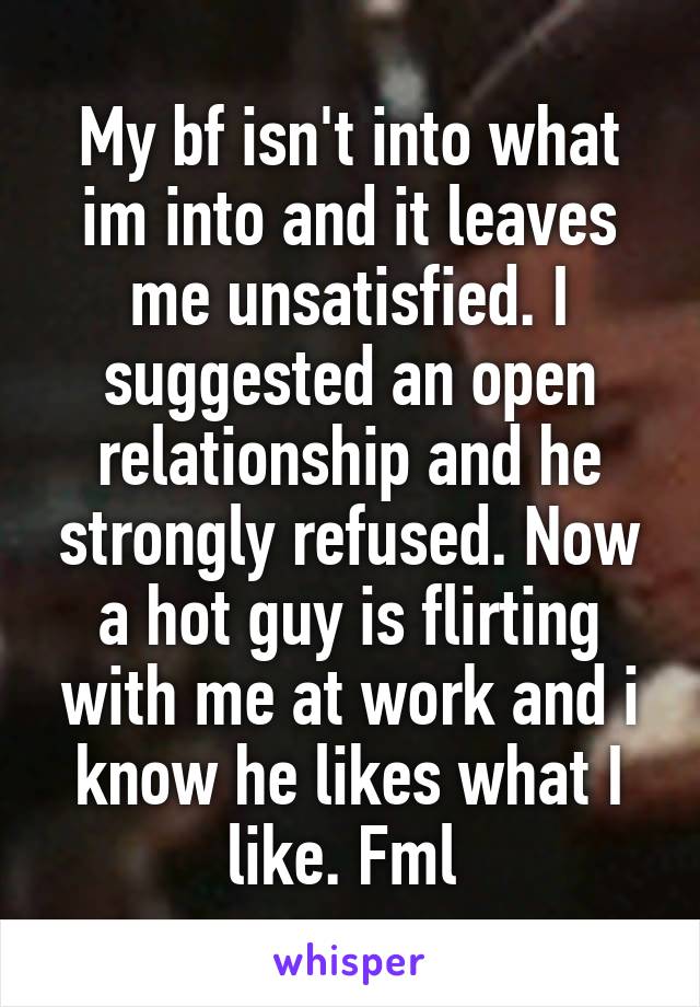 My bf isn't into what im into and it leaves me unsatisfied. I suggested an open relationship and he strongly refused. Now a hot guy is flirting with me at work and i know he likes what I like. Fml 