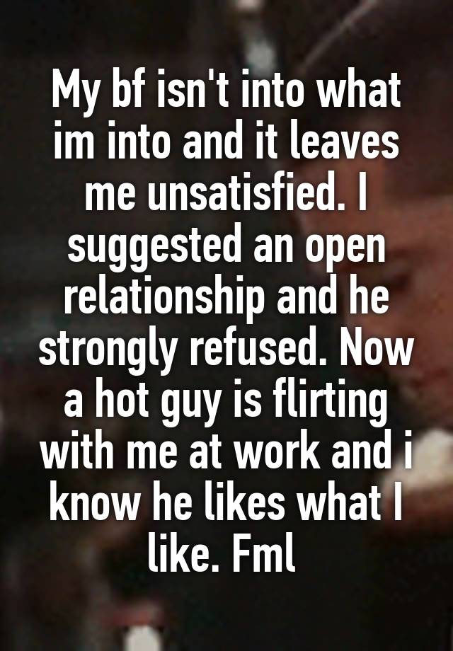 My bf isn't into what im into and it leaves me unsatisfied. I suggested an open relationship and he strongly refused. Now a hot guy is flirting with me at work and i know he likes what I like. Fml 