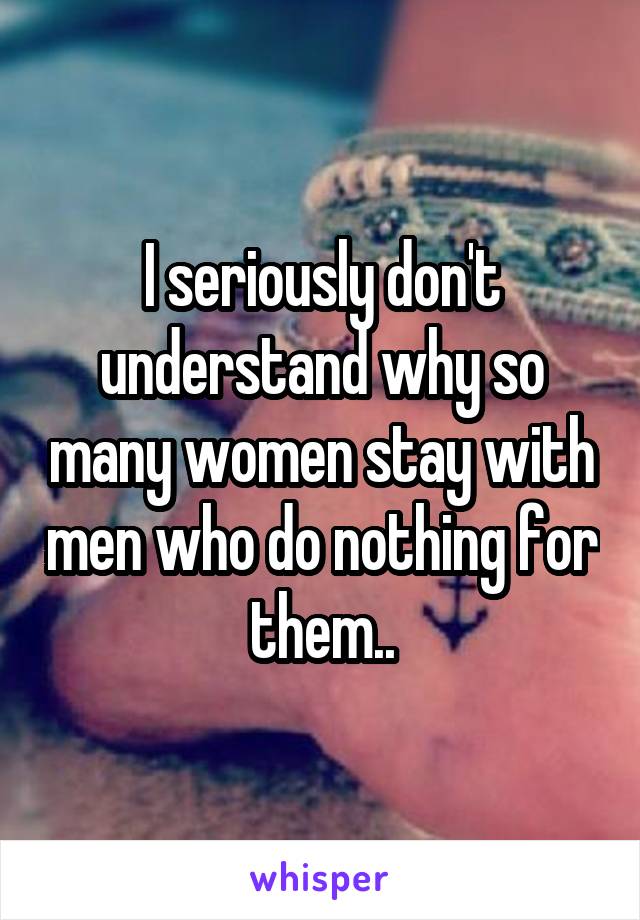 I seriously don't understand why so many women stay with men who do nothing for them..