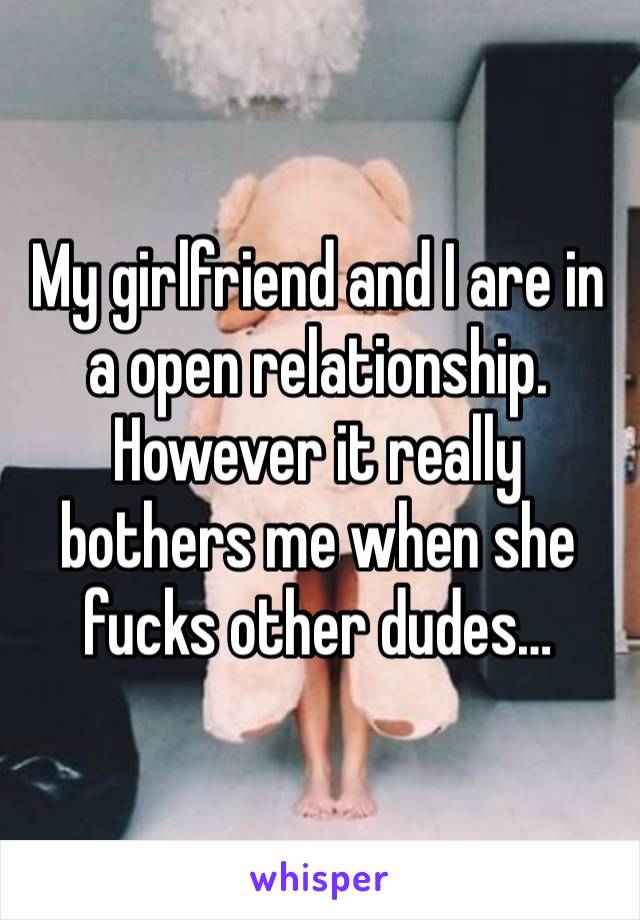 My girlfriend and I are in a open relationship. However it really bothers me when she fucks other dudes…