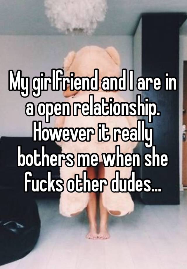 My girlfriend and I are in a open relationship. However it really bothers me when she fucks other dudes…