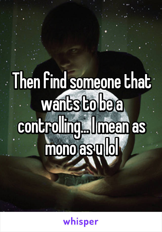 Then find someone that wants to be a controlling... I mean as mono as u lol