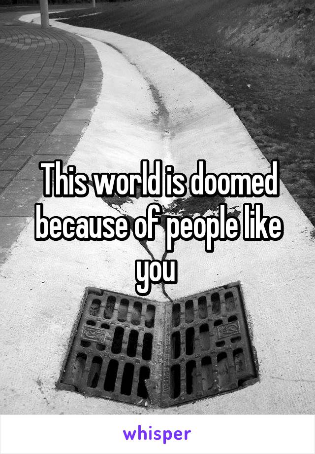 This world is doomed because of people like you 