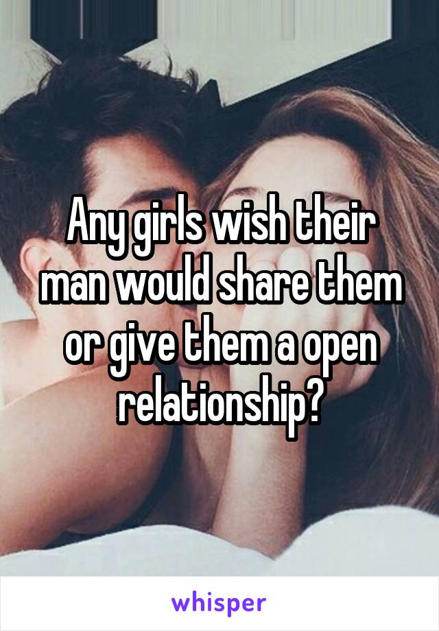 Any girls wish their man would share them or give them a open relationship?