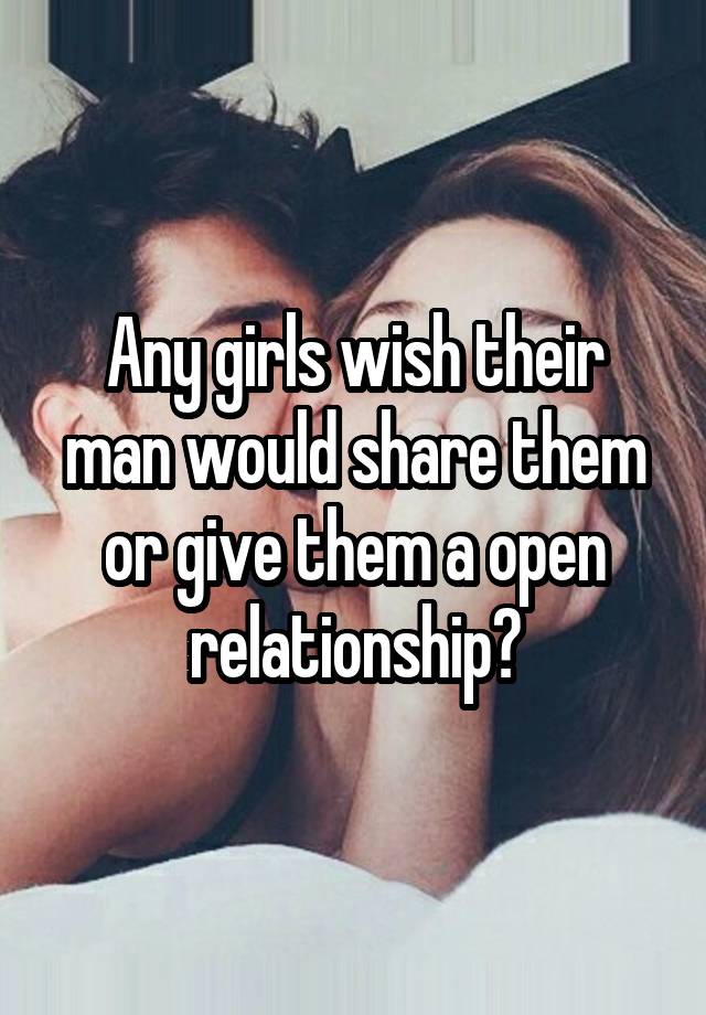 Any girls wish their man would share them or give them a open relationship?