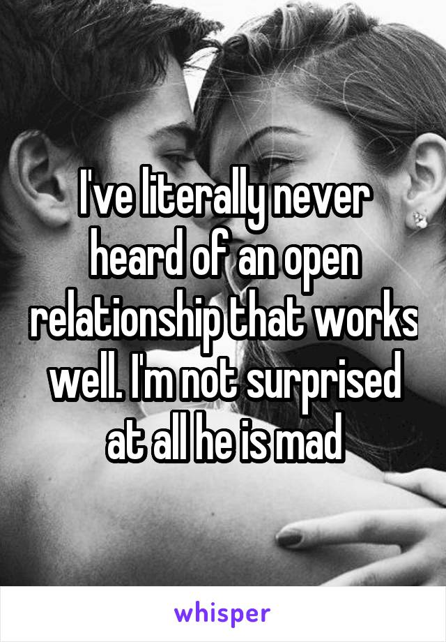 I've literally never heard of an open relationship that works well. I'm not surprised at all he is mad