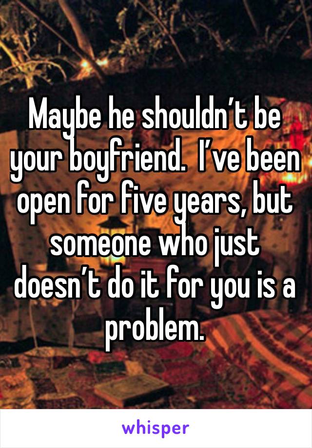 Maybe he shouldn’t be your boyfriend.  I’ve been open for five years, but someone who just doesn’t do it for you is a problem. 