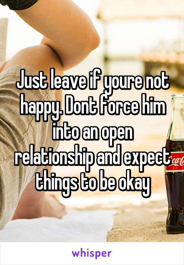 Just leave if youre not happy. Dont force him into an open relationship and expect things to be okay