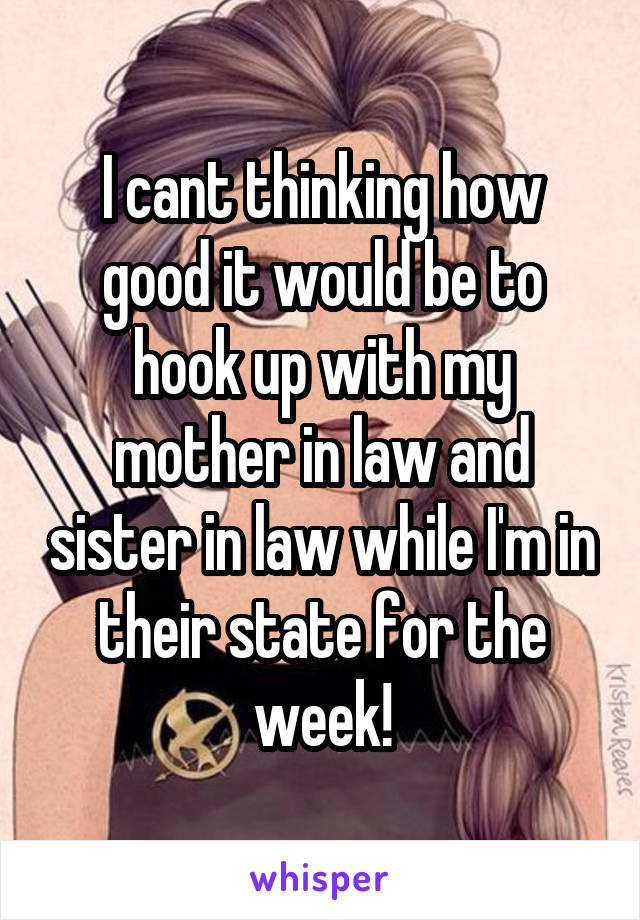 I cant thinking how good it would be to hook up with my mother in law and sister in law while I'm in their state for the week!