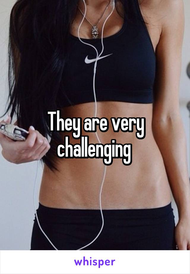 They are very challenging 