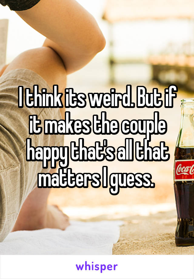 I think its weird. But if it makes the couple happy that's all that matters I guess. 