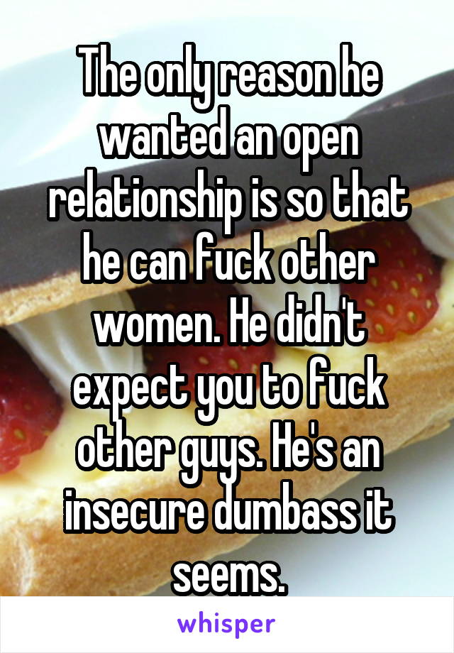 The only reason he wanted an open relationship is so that he can fuck other women. He didn't expect you to fuck other guys. He's an insecure dumbass it seems.