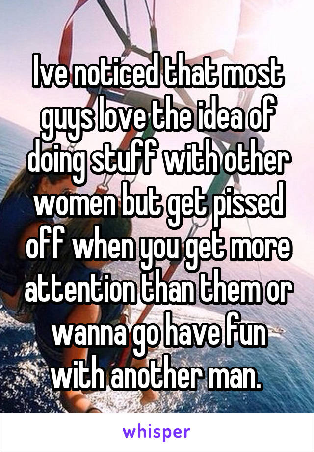 Ive noticed that most guys love the idea of doing stuff with other women but get pissed off when you get more attention than them or wanna go have fun with another man. 