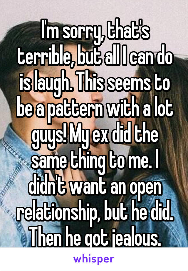 I'm sorry, that's terrible, but all I can do is laugh. This seems to be a pattern with a lot guys! My ex did the same thing to me. I didn't want an open relationship, but he did. Then he got jealous.