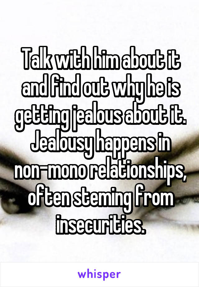 Talk with him about it and find out why he is getting jealous about it. Jealousy happens in non-mono relationships, often steming from insecurities.