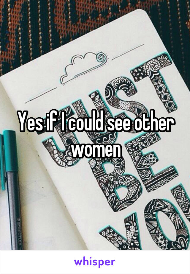 Yes if I could see other women