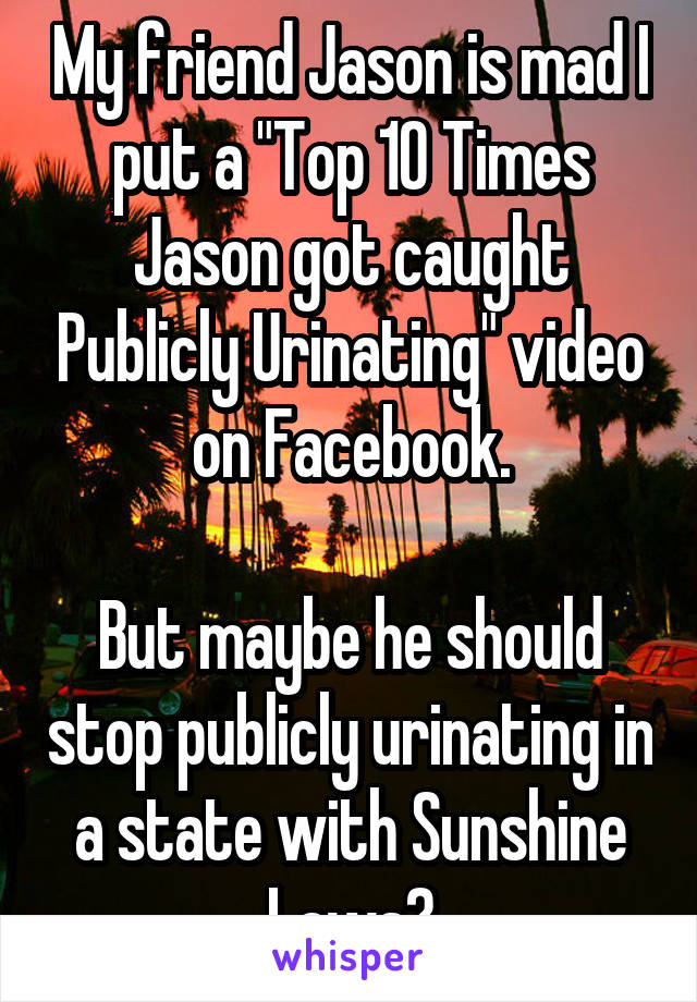 My friend Jason is mad I put a "Top 10 Times Jason got caught Publicly Urinating" video on Facebook.

But maybe he should stop publicly urinating in a state with Sunshine Laws?