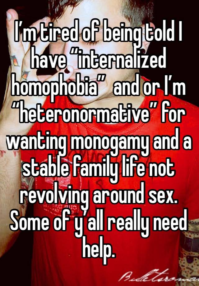 I’m tired of being told I have “internalized homophobia”  and or I’m “heteronormative” for wanting monogamy and a stable family life not revolving around sex. Some of y’all really need help. 