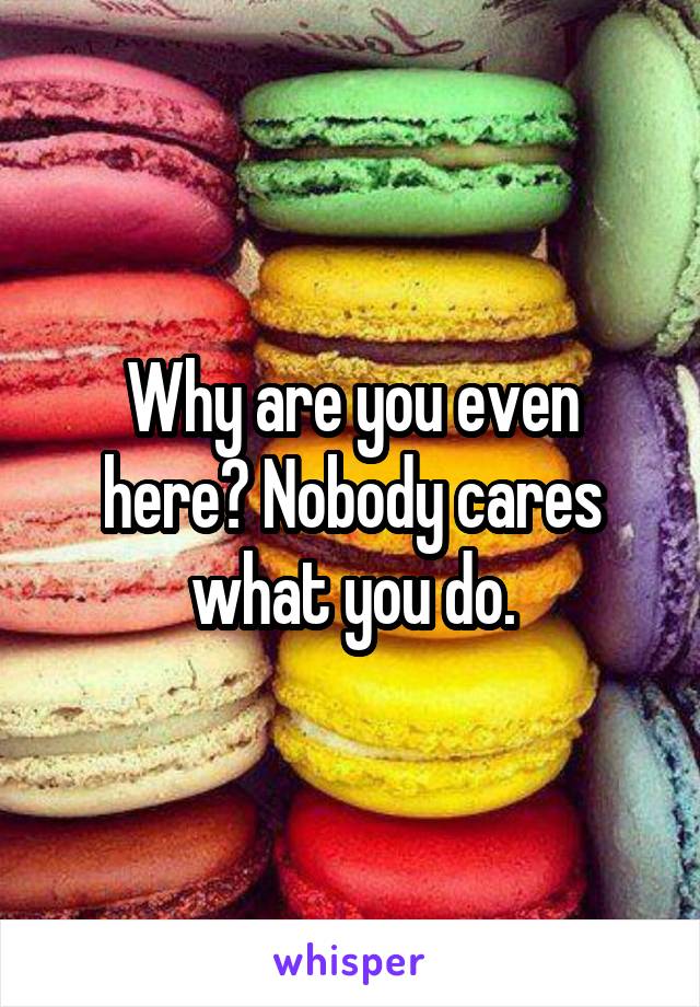 Why are you even here? Nobody cares what you do.