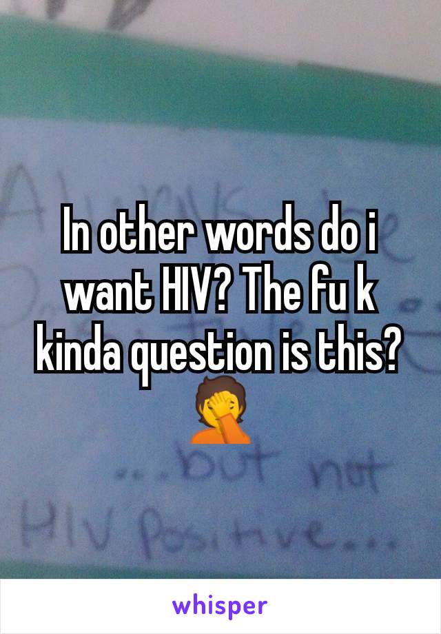 In other words do i want HIV? The fu k kinda question is this? 🤦