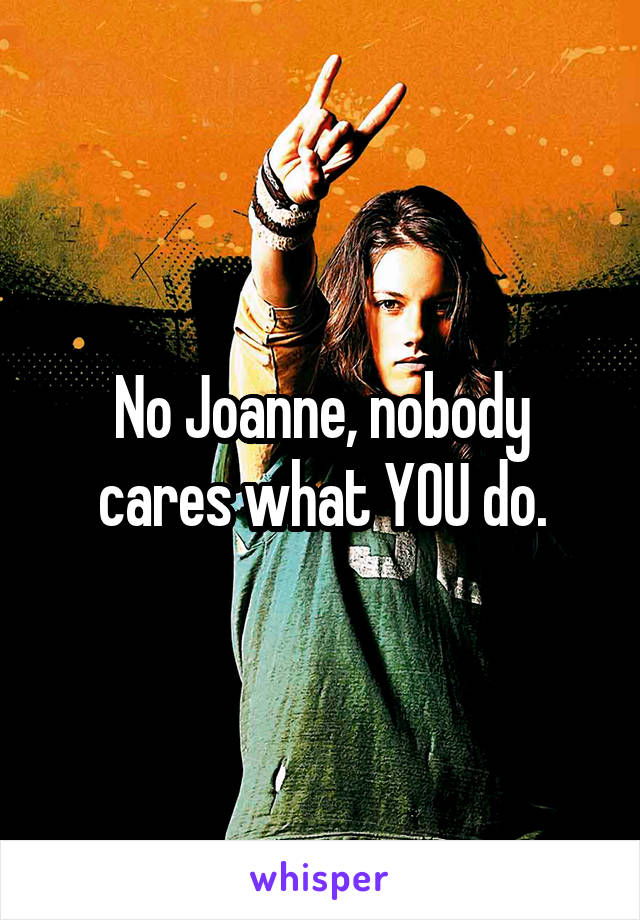 No Joanne, nobody cares what YOU do.