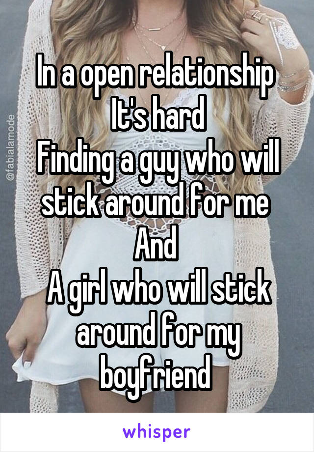 In a open relationship 
It's hard
Finding a guy who will stick around for me 
And 
A girl who will stick around for my boyfriend 