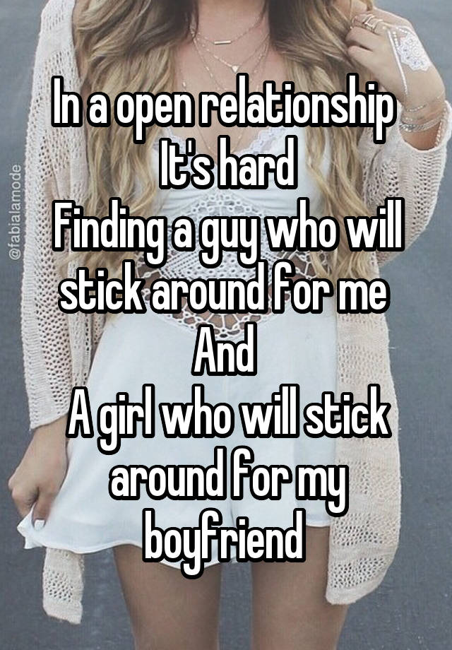 In a open relationship 
It's hard
Finding a guy who will stick around for me 
And 
A girl who will stick around for my boyfriend 