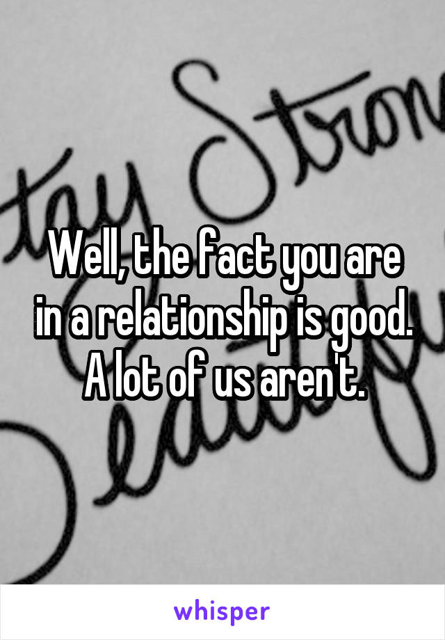 Well, the fact you are in a relationship is good. A lot of us aren't.