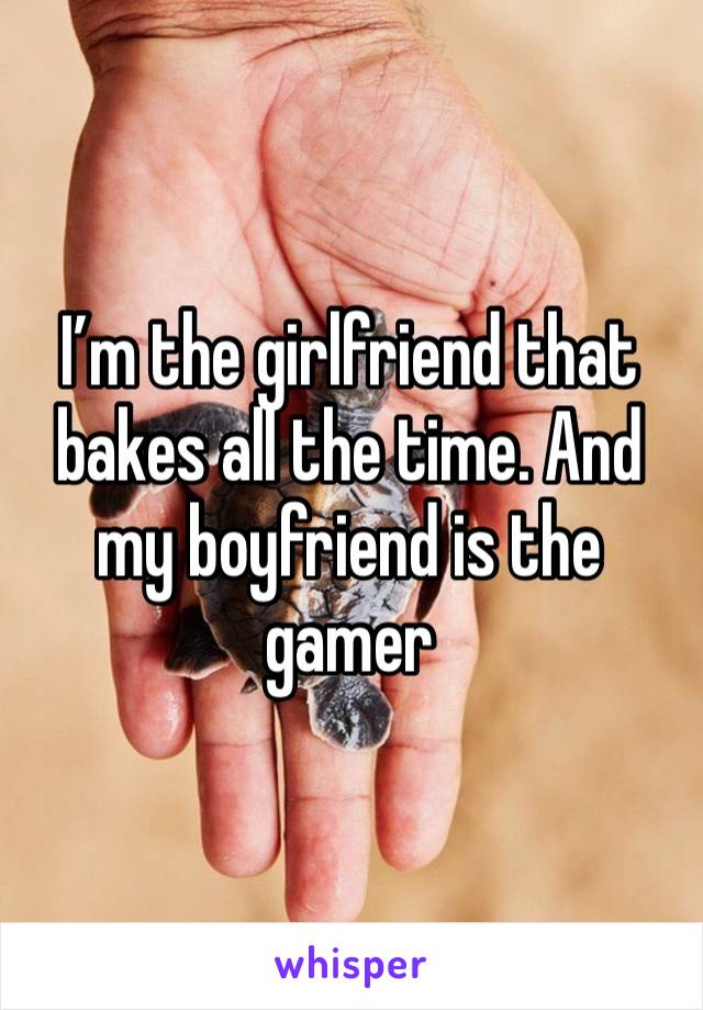 I’m the girlfriend that bakes all the time. And my boyfriend is the gamer