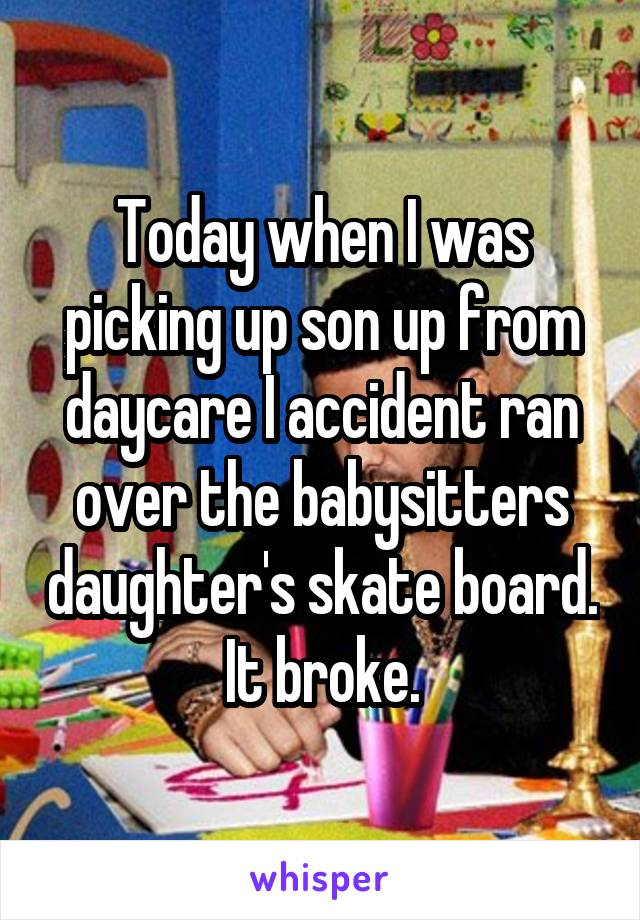 Today when I was picking up son up from daycare I accident ran over the babysitters daughter's skate board. It broke.