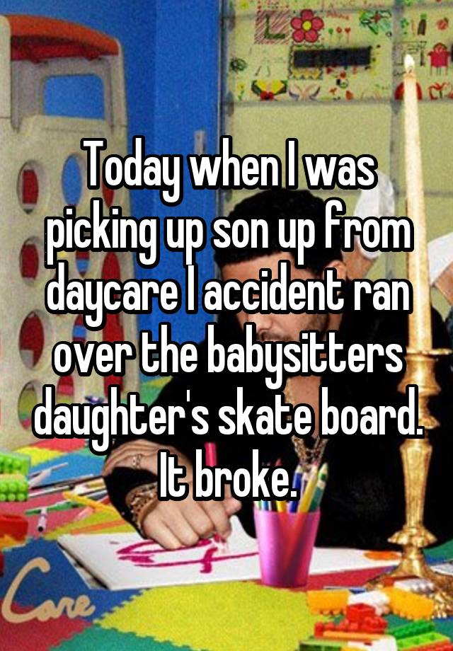 Today when I was picking up son up from daycare I accident ran over the babysitters daughter's skate board. It broke.