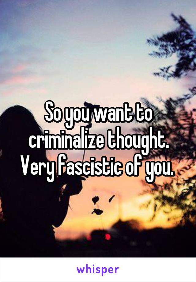 So you want to criminalize thought. Very fascistic of you. 