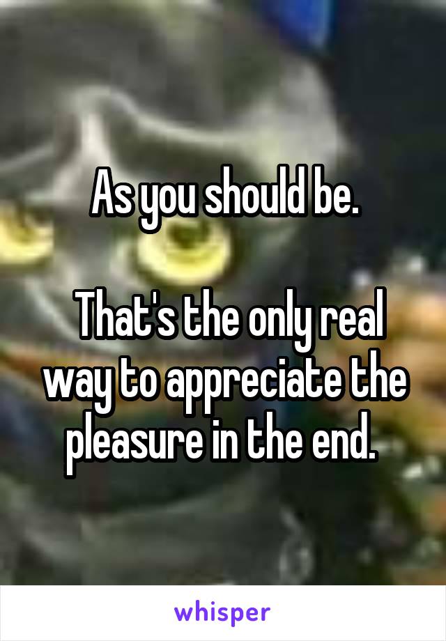 As you should be.

 That's the only real way to appreciate the pleasure in the end. 