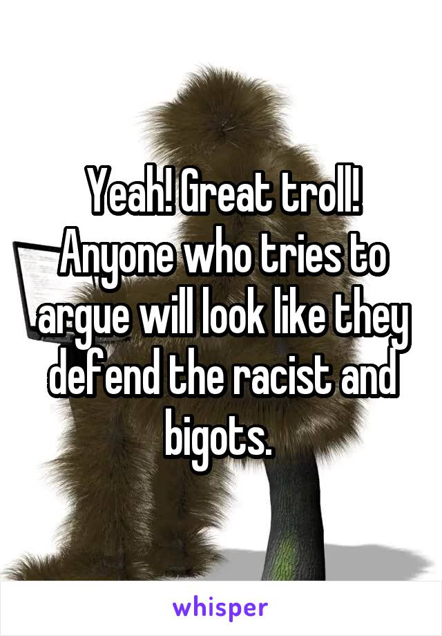 Yeah! Great troll! Anyone who tries to argue will look like they defend the racist and bigots. 