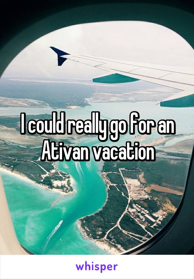 I could really go for an Ativan vacation