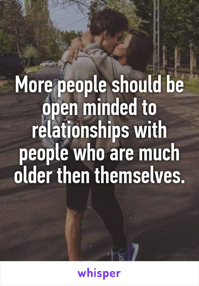 More people should be open minded to relationships with people who are much older then themselves. 