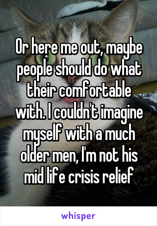 Or here me out, maybe people should do what their comfortable with. I couldn't imagine myself with a much older men, I'm not his mid life crisis relief