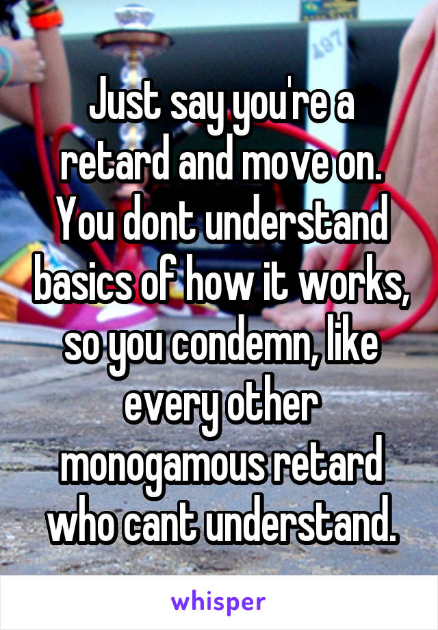 Just say you're a retard and move on. You dont understand basics of how it works, so you condemn, like every other monogamous retard who cant understand.