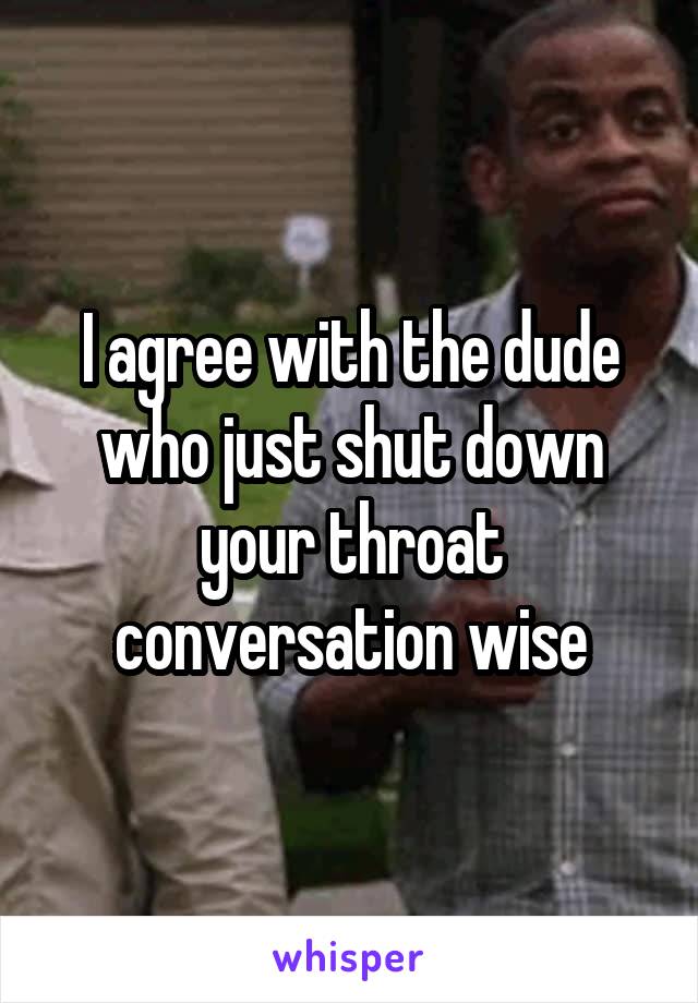 I agree with the dude who just shut down your throat conversation wise