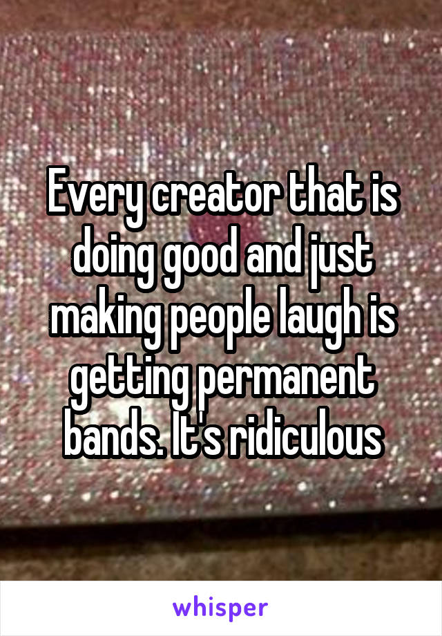 Every creator that is doing good and just making people laugh is getting permanent bands. It's ridiculous