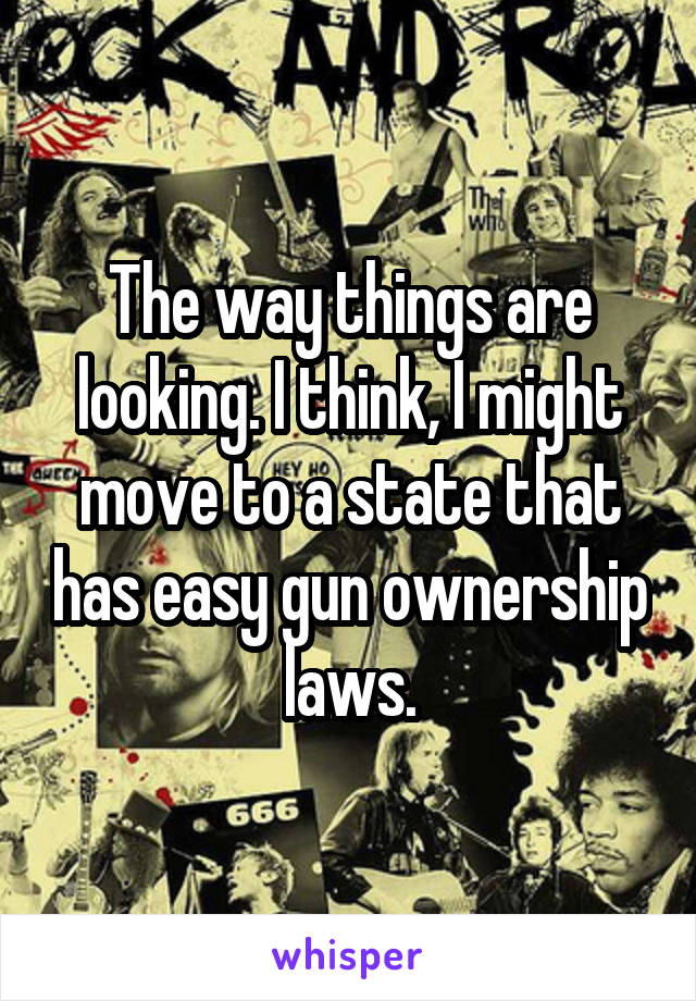 The way things are looking. I think, I might move to a state that has easy gun ownership laws.