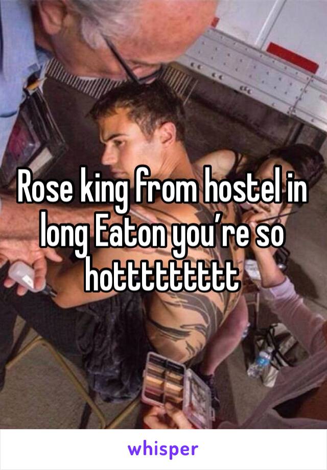 Rose king from hostel in long Eaton you’re so hottttttttt