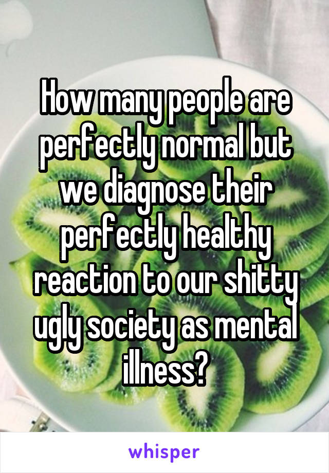 How many people are perfectly normal but we diagnose their perfectly healthy reaction to our shitty ugly society as mental illness?