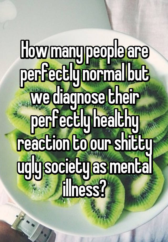 How many people are perfectly normal but we diagnose their perfectly healthy reaction to our shitty ugly society as mental illness?