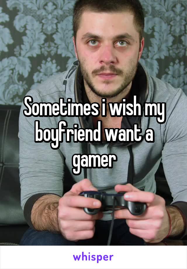 Sometimes i wish my boyfriend want a gamer